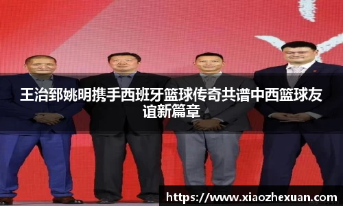 王治郅姚明携手西班牙篮球传奇共谱中西篮球友谊新篇章