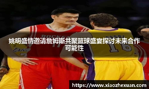 姚明盛情邀请詹姆斯共聚篮球盛宴探讨未来合作可能性