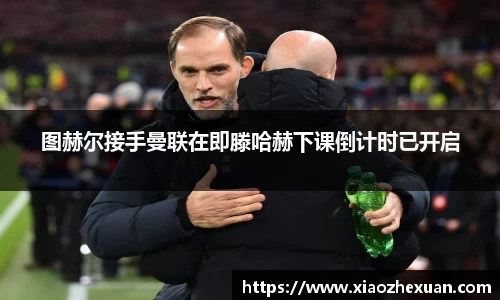 图赫尔接手曼联在即滕哈赫下课倒计时已开启